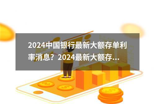 2024中国银行最新大额存单利率消息？2024最新大额存单利率明细！