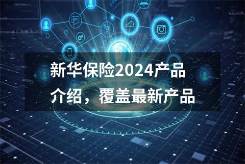 新华保险2024产品介绍，覆盖最新产品