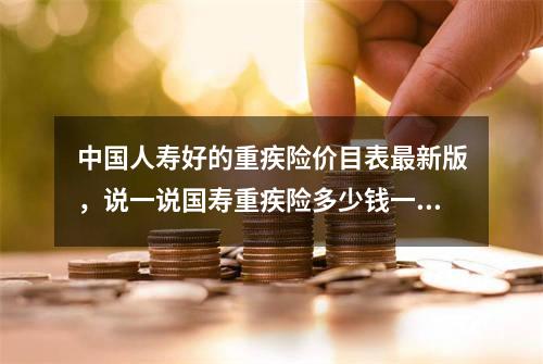 中国人寿好的重疾险价目表最新版，说一说国寿重疾险多少钱一年