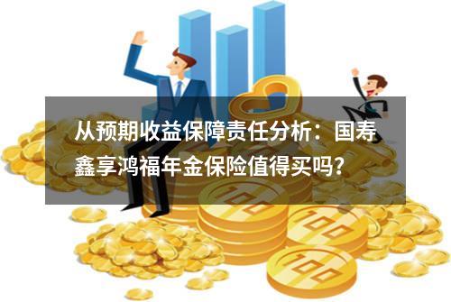 从预期收益+保障责任分析：国寿鑫享鸿福年金保险值得买吗？
