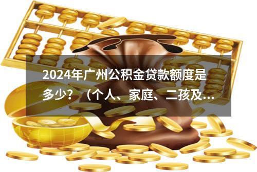 2024年广州公积金贷款额度是多少？（个人、家庭、二孩及以上家庭）