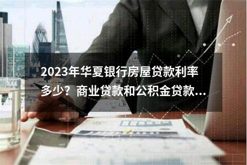 2023年华夏银行房屋贷款利率多少？商业贷款和公积金贷款利率都在这